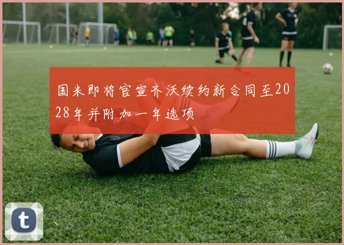 国米即将官宣齐沃续约新合同至2028年并附加一年选项