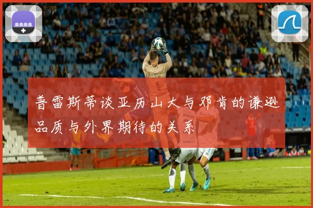 普雷斯蒂谈亚历山大与邓肯的谦逊品质与外界期待的关系