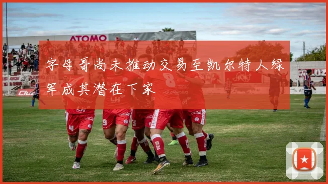 字母哥尚未推动交易至凯尔特人绿军成其潜在下家