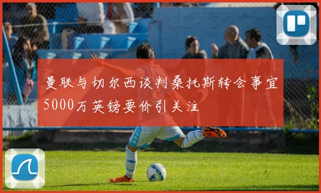 曼联与切尔西谈判桑托斯转会事宜5000万英镑要价引关注