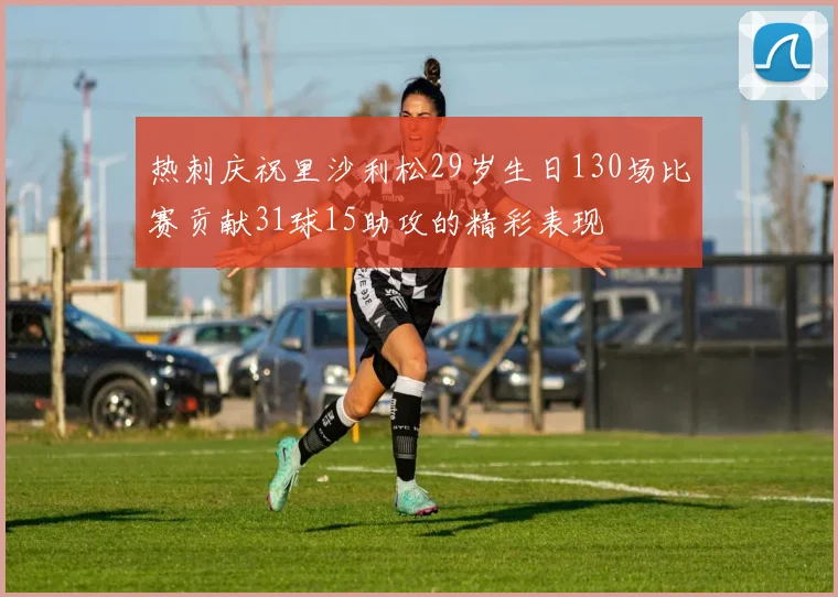 热刺庆祝里沙利松29岁生日130场比赛贡献31球15助攻的精彩表现