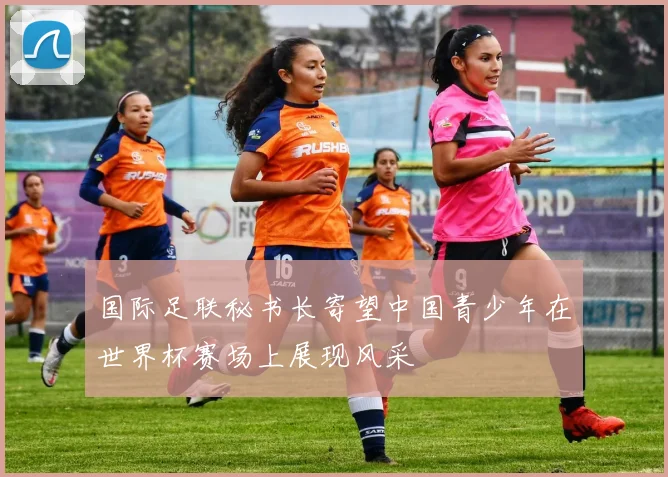 国际足联秘书长寄望中国青少年在世界杯赛场上展现风采