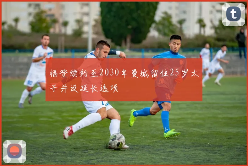 福登续约至2030年曼城留住25岁太子并设延长选项
