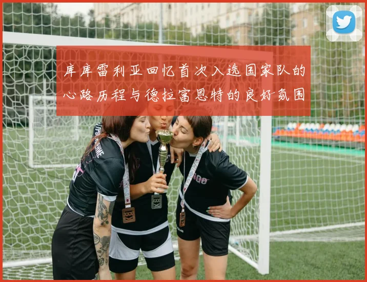 库库雷利亚回忆首次入选国家队的心路历程与德拉富恩特的良好氛围