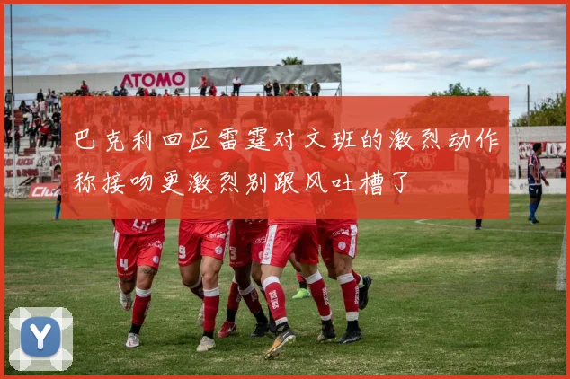 巴克利回应雷霆对文班的激烈动作称接吻更激烈别跟风吐槽了