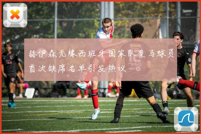 赫伊森无缘西班牙国家队皇马球员首次缺席名单引发热议