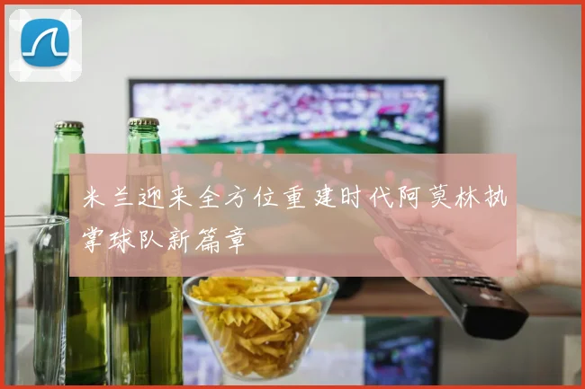 米兰迎来全方位重建时代阿莫林执掌球队新篇章