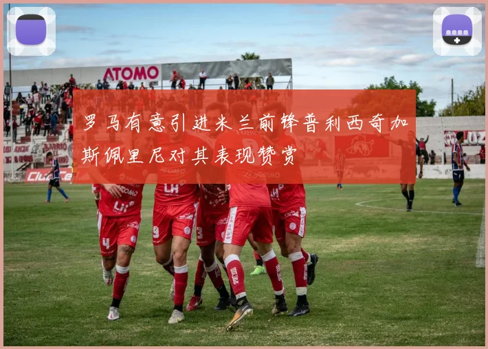 罗马有意引进米兰前锋普利西奇加斯佩里尼对其表现赞赏